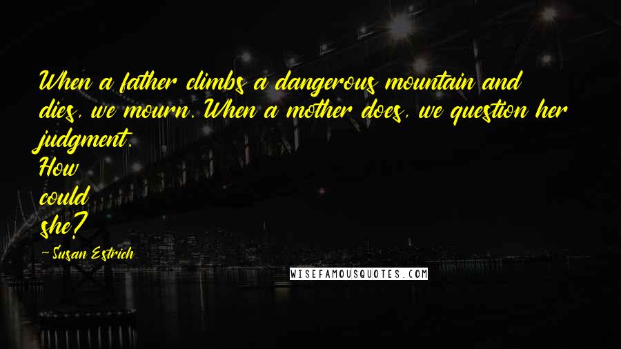 Susan Estrich Quotes: When a father climbs a dangerous mountain and dies, we mourn. When a mother does, we question her judgment. How could she?