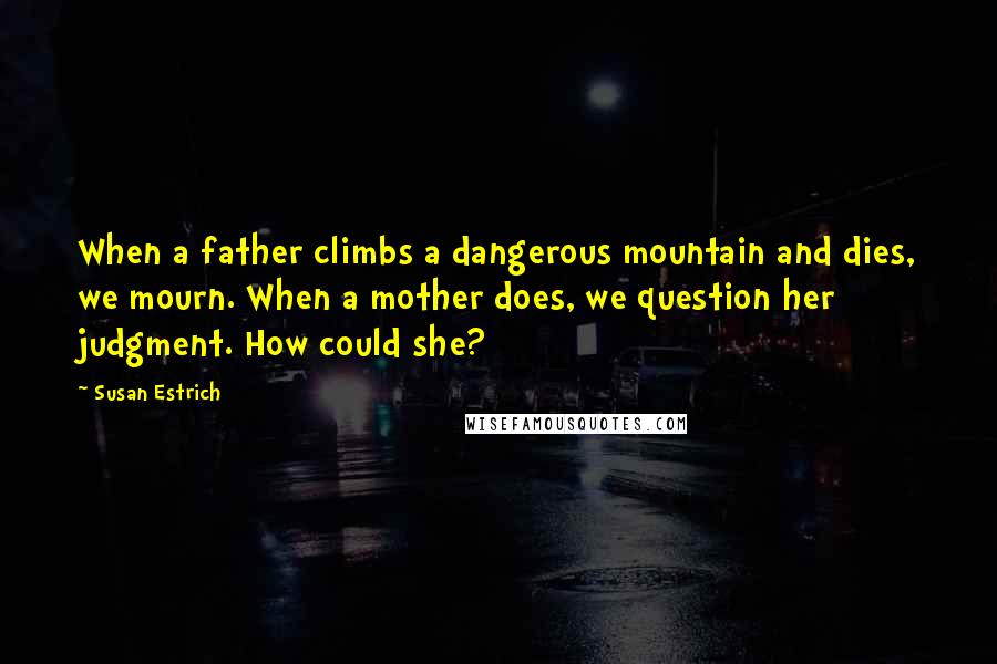 Susan Estrich Quotes: When a father climbs a dangerous mountain and dies, we mourn. When a mother does, we question her judgment. How could she?