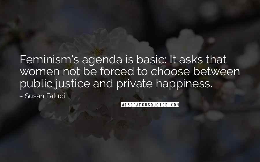 Susan Faludi Quotes: Feminism's agenda is basic: It asks that women not be forced to choose between public justice and private happiness.