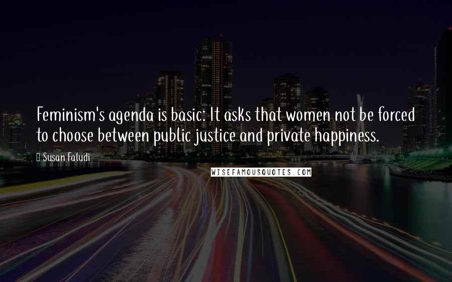Susan Faludi Quotes: Feminism's agenda is basic: It asks that women not be forced to choose between public justice and private happiness.