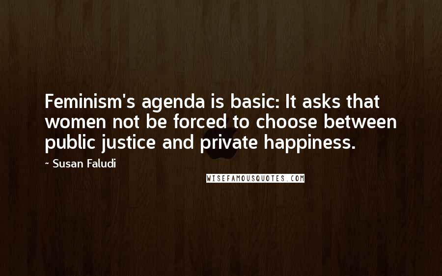 Susan Faludi Quotes: Feminism's agenda is basic: It asks that women not be forced to choose between public justice and private happiness.