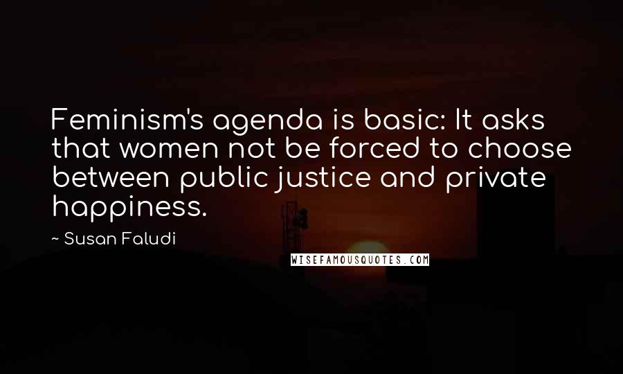 Susan Faludi Quotes: Feminism's agenda is basic: It asks that women not be forced to choose between public justice and private happiness.