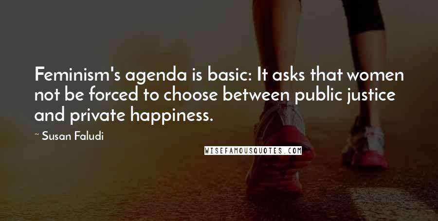 Susan Faludi Quotes: Feminism's agenda is basic: It asks that women not be forced to choose between public justice and private happiness.