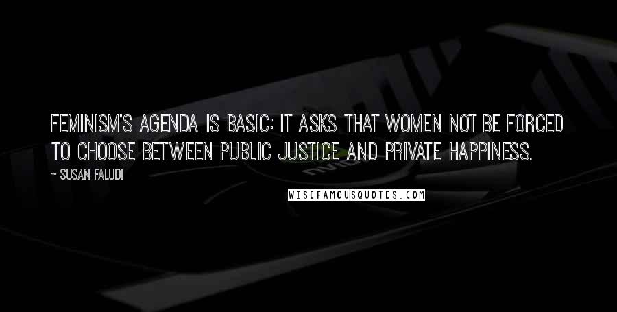 Susan Faludi Quotes: Feminism's agenda is basic: It asks that women not be forced to choose between public justice and private happiness.