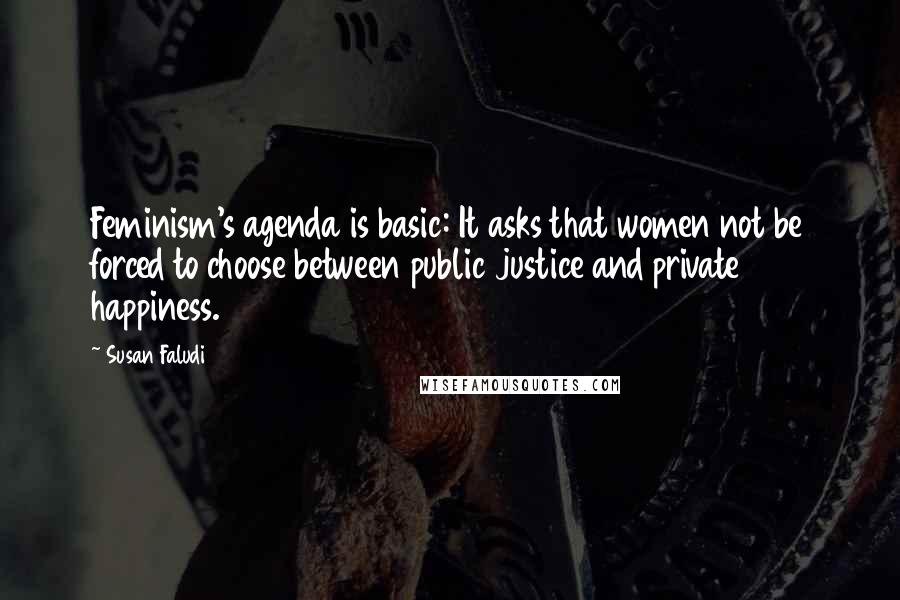 Susan Faludi Quotes: Feminism's agenda is basic: It asks that women not be forced to choose between public justice and private happiness.