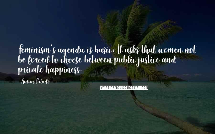 Susan Faludi Quotes: Feminism's agenda is basic: It asks that women not be forced to choose between public justice and private happiness.