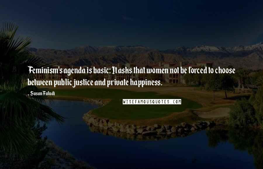 Susan Faludi Quotes: Feminism's agenda is basic: It asks that women not be forced to choose between public justice and private happiness.