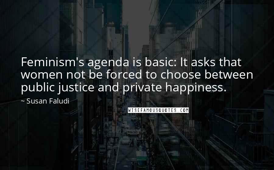 Susan Faludi Quotes: Feminism's agenda is basic: It asks that women not be forced to choose between public justice and private happiness.