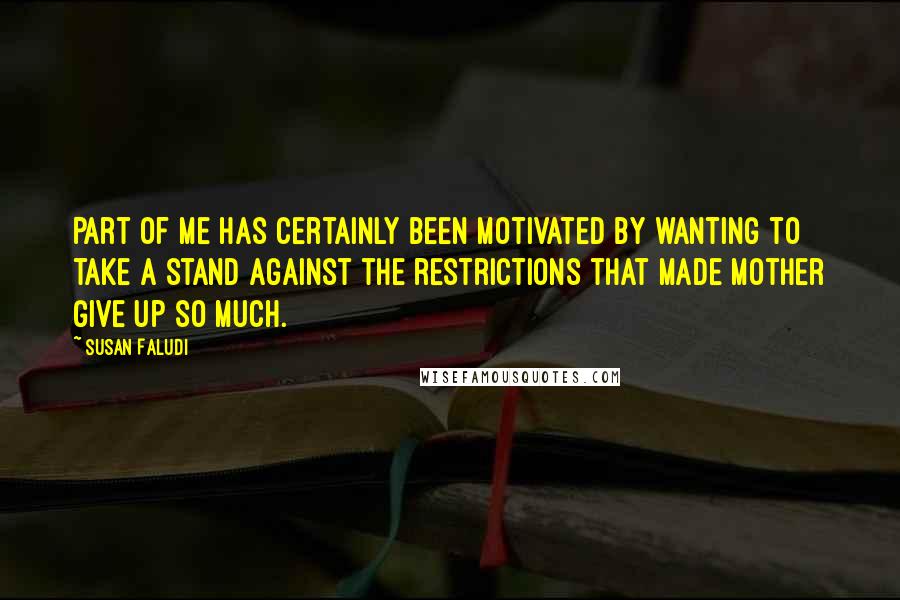 Susan Faludi Quotes: Part of me has certainly been motivated by wanting to take a stand against the restrictions that made Mother give up so much.