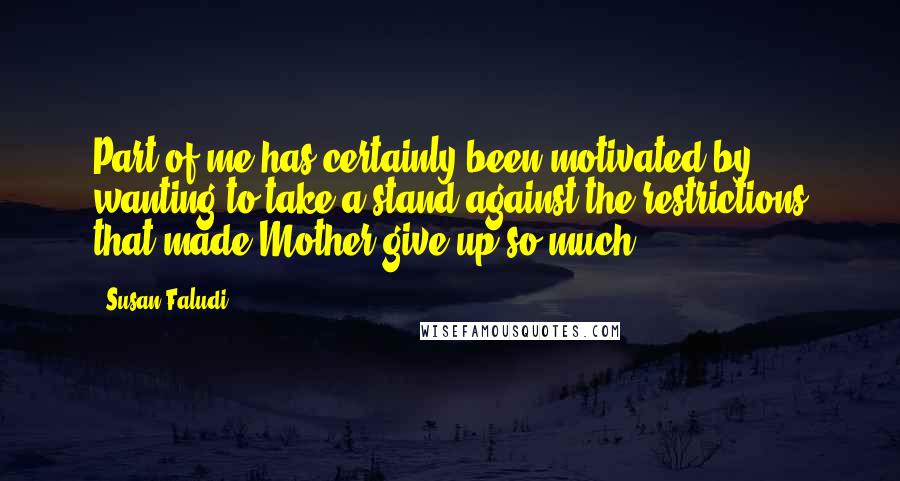 Susan Faludi Quotes: Part of me has certainly been motivated by wanting to take a stand against the restrictions that made Mother give up so much.