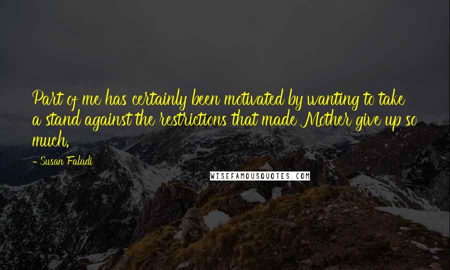 Susan Faludi Quotes: Part of me has certainly been motivated by wanting to take a stand against the restrictions that made Mother give up so much.