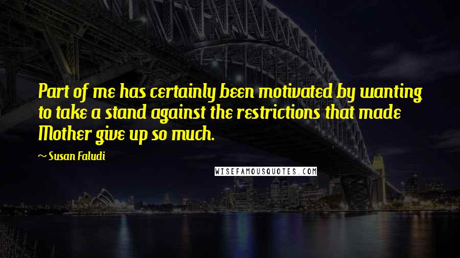 Susan Faludi Quotes: Part of me has certainly been motivated by wanting to take a stand against the restrictions that made Mother give up so much.