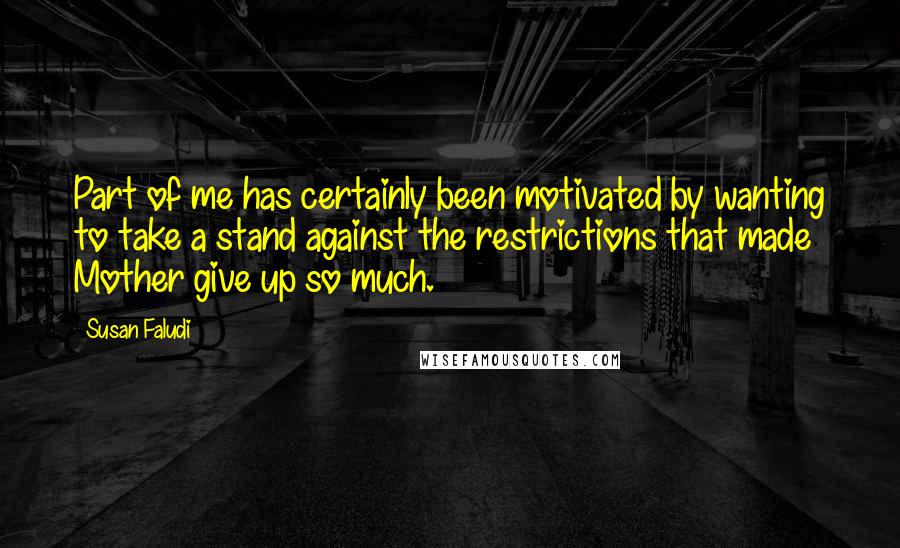 Susan Faludi Quotes: Part of me has certainly been motivated by wanting to take a stand against the restrictions that made Mother give up so much.