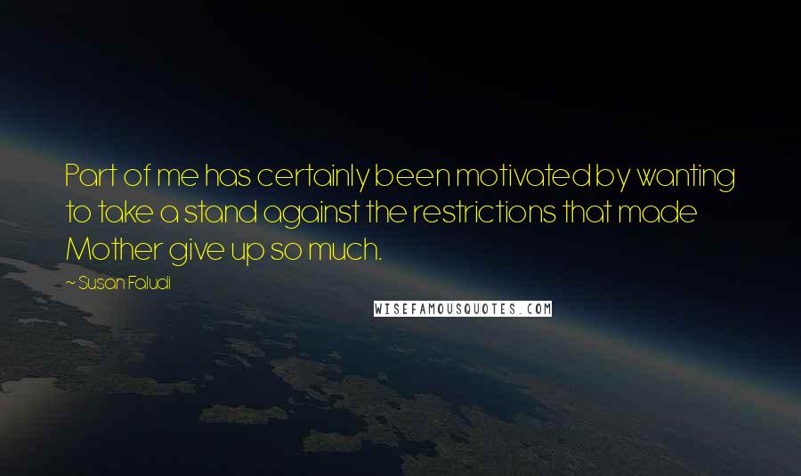 Susan Faludi Quotes: Part of me has certainly been motivated by wanting to take a stand against the restrictions that made Mother give up so much.