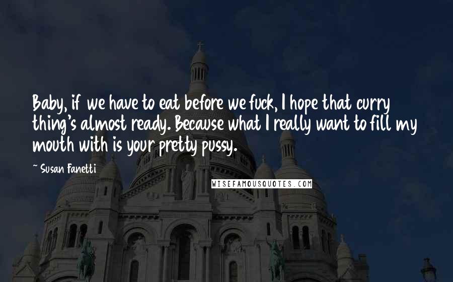 Susan Fanetti Quotes: Baby, if we have to eat before we fuck, I hope that curry thing's almost ready. Because what I really want to fill my mouth with is your pretty pussy.