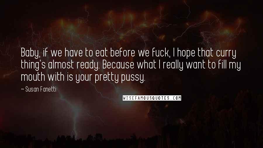 Susan Fanetti Quotes: Baby, if we have to eat before we fuck, I hope that curry thing's almost ready. Because what I really want to fill my mouth with is your pretty pussy.