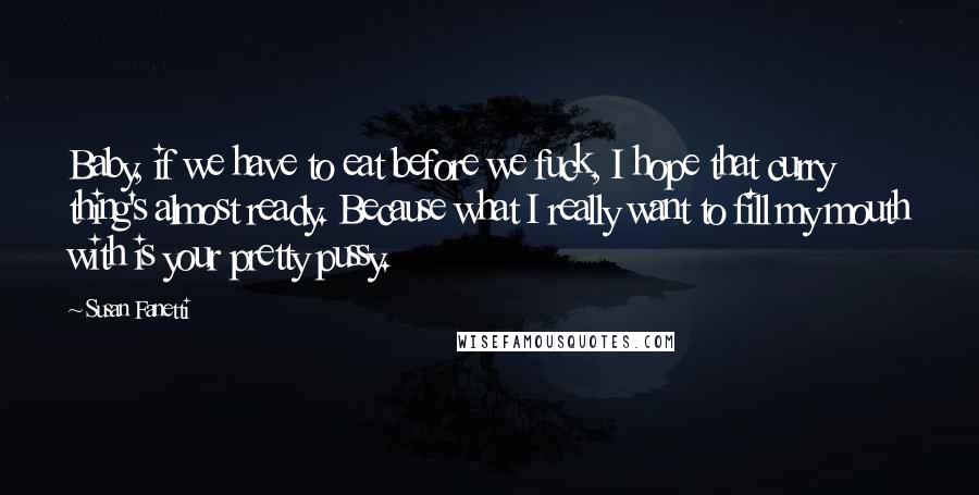 Susan Fanetti Quotes: Baby, if we have to eat before we fuck, I hope that curry thing's almost ready. Because what I really want to fill my mouth with is your pretty pussy.