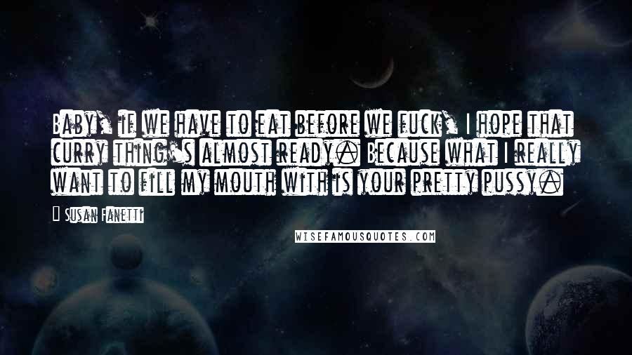 Susan Fanetti Quotes: Baby, if we have to eat before we fuck, I hope that curry thing's almost ready. Because what I really want to fill my mouth with is your pretty pussy.