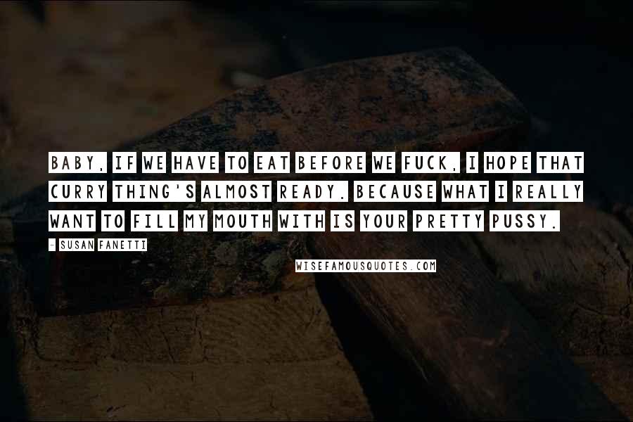 Susan Fanetti Quotes: Baby, if we have to eat before we fuck, I hope that curry thing's almost ready. Because what I really want to fill my mouth with is your pretty pussy.