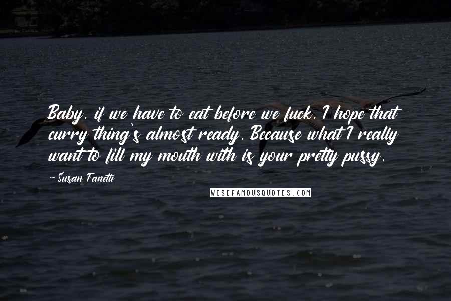 Susan Fanetti Quotes: Baby, if we have to eat before we fuck, I hope that curry thing's almost ready. Because what I really want to fill my mouth with is your pretty pussy.