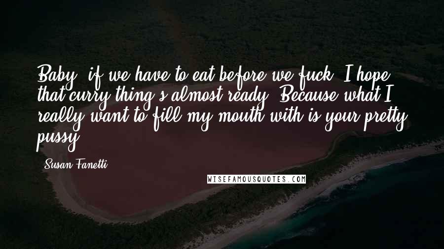 Susan Fanetti Quotes: Baby, if we have to eat before we fuck, I hope that curry thing's almost ready. Because what I really want to fill my mouth with is your pretty pussy.