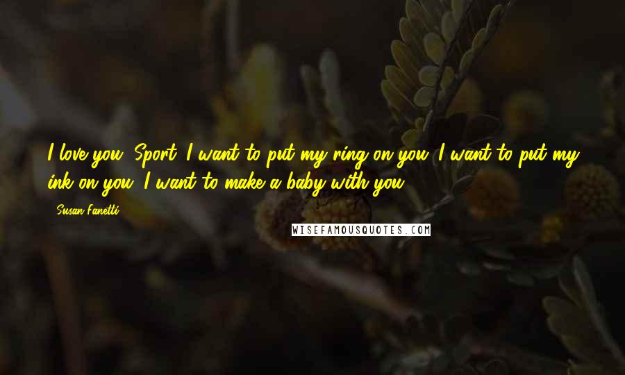 Susan Fanetti Quotes: I love you, Sport. I want to put my ring on you. I want to put my ink on you. I want to make a baby with you.