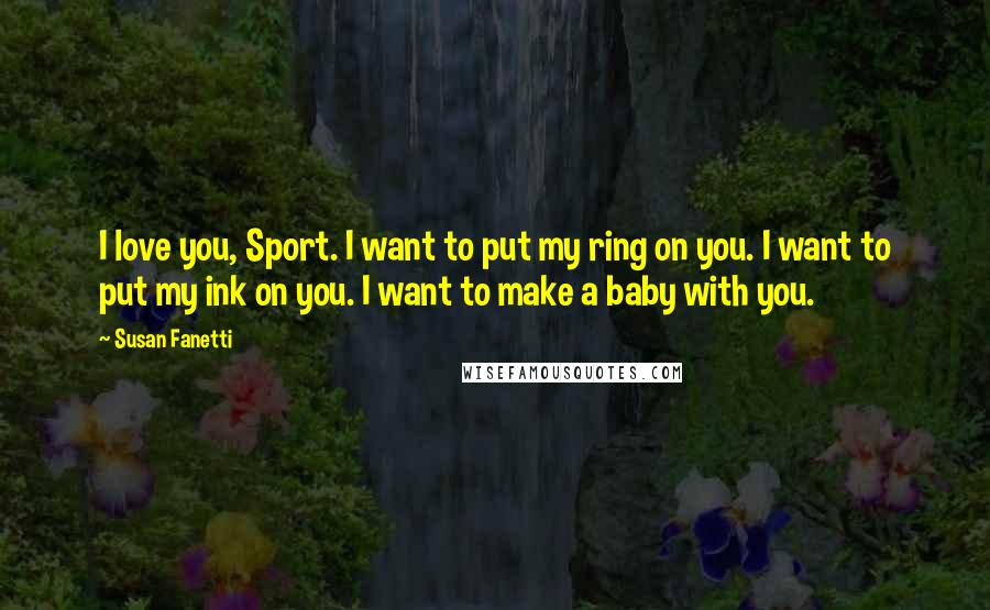 Susan Fanetti Quotes: I love you, Sport. I want to put my ring on you. I want to put my ink on you. I want to make a baby with you.