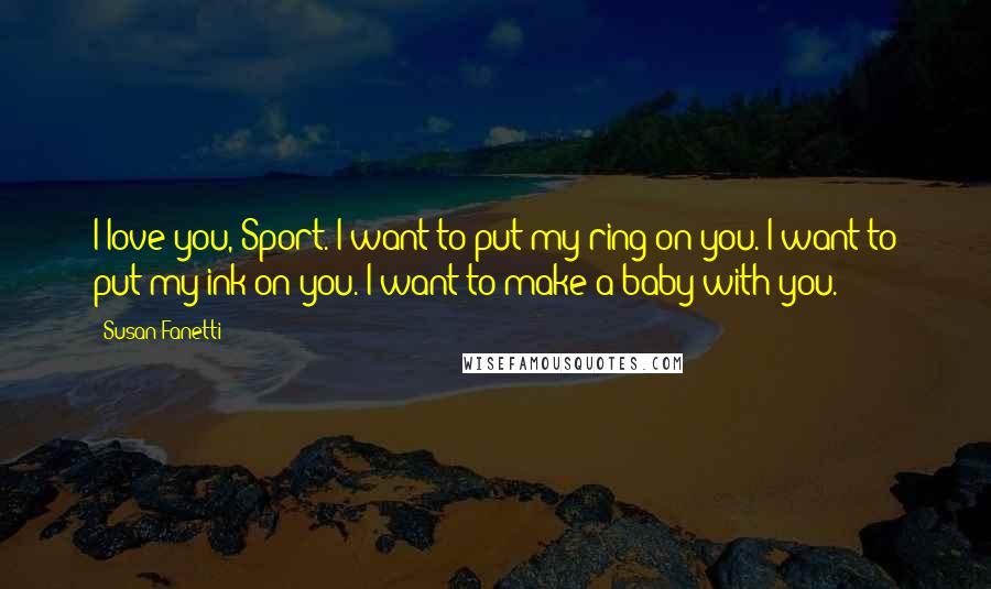 Susan Fanetti Quotes: I love you, Sport. I want to put my ring on you. I want to put my ink on you. I want to make a baby with you.