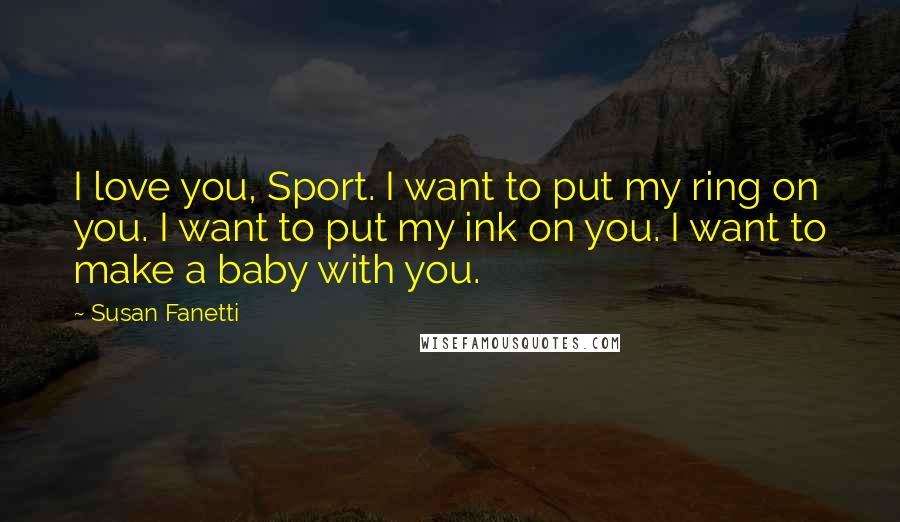 Susan Fanetti Quotes: I love you, Sport. I want to put my ring on you. I want to put my ink on you. I want to make a baby with you.