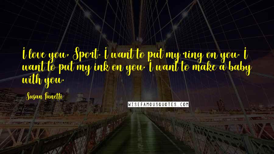 Susan Fanetti Quotes: I love you, Sport. I want to put my ring on you. I want to put my ink on you. I want to make a baby with you.