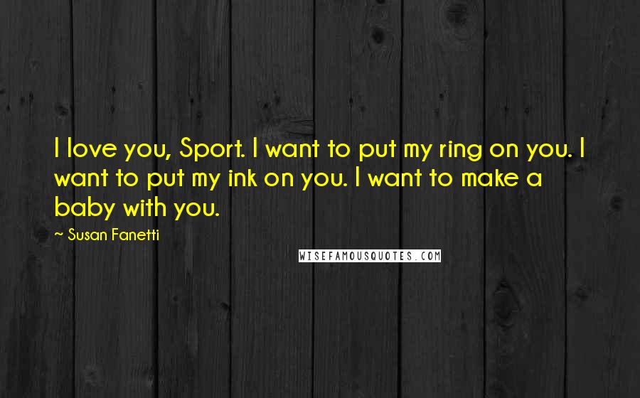 Susan Fanetti Quotes: I love you, Sport. I want to put my ring on you. I want to put my ink on you. I want to make a baby with you.