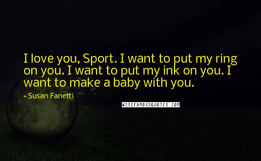 Susan Fanetti Quotes: I love you, Sport. I want to put my ring on you. I want to put my ink on you. I want to make a baby with you.