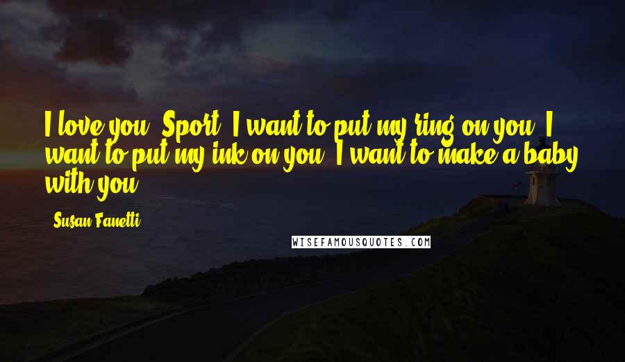 Susan Fanetti Quotes: I love you, Sport. I want to put my ring on you. I want to put my ink on you. I want to make a baby with you.