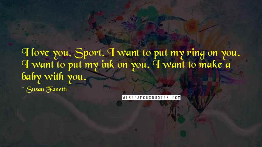 Susan Fanetti Quotes: I love you, Sport. I want to put my ring on you. I want to put my ink on you. I want to make a baby with you.