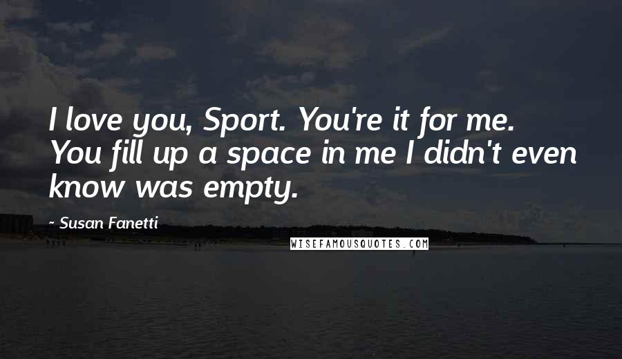 Susan Fanetti Quotes: I love you, Sport. You're it for me. You fill up a space in me I didn't even know was empty.