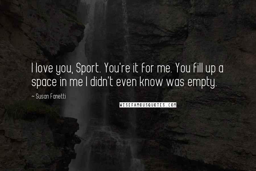 Susan Fanetti Quotes: I love you, Sport. You're it for me. You fill up a space in me I didn't even know was empty.