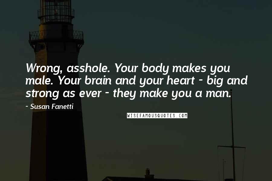 Susan Fanetti Quotes: Wrong, asshole. Your body makes you male. Your brain and your heart - big and strong as ever - they make you a man.