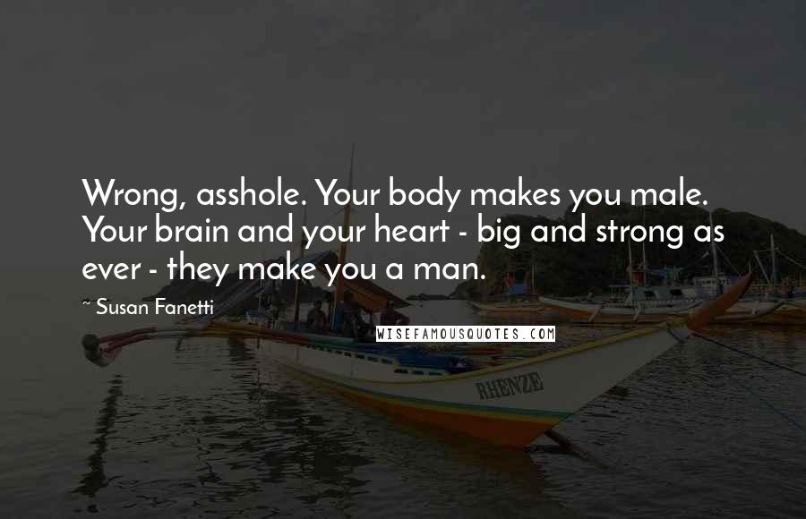 Susan Fanetti Quotes: Wrong, asshole. Your body makes you male. Your brain and your heart - big and strong as ever - they make you a man.