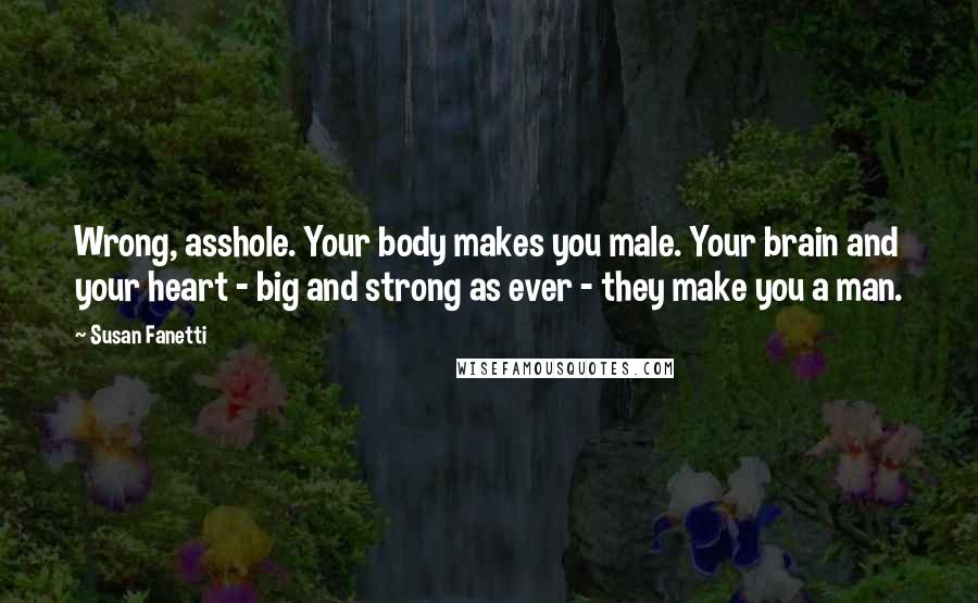 Susan Fanetti Quotes: Wrong, asshole. Your body makes you male. Your brain and your heart - big and strong as ever - they make you a man.