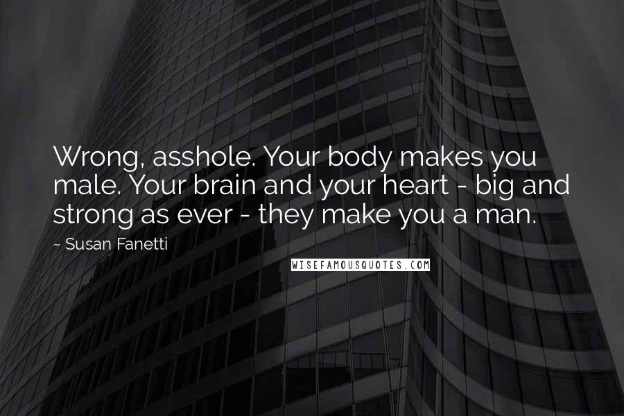 Susan Fanetti Quotes: Wrong, asshole. Your body makes you male. Your brain and your heart - big and strong as ever - they make you a man.