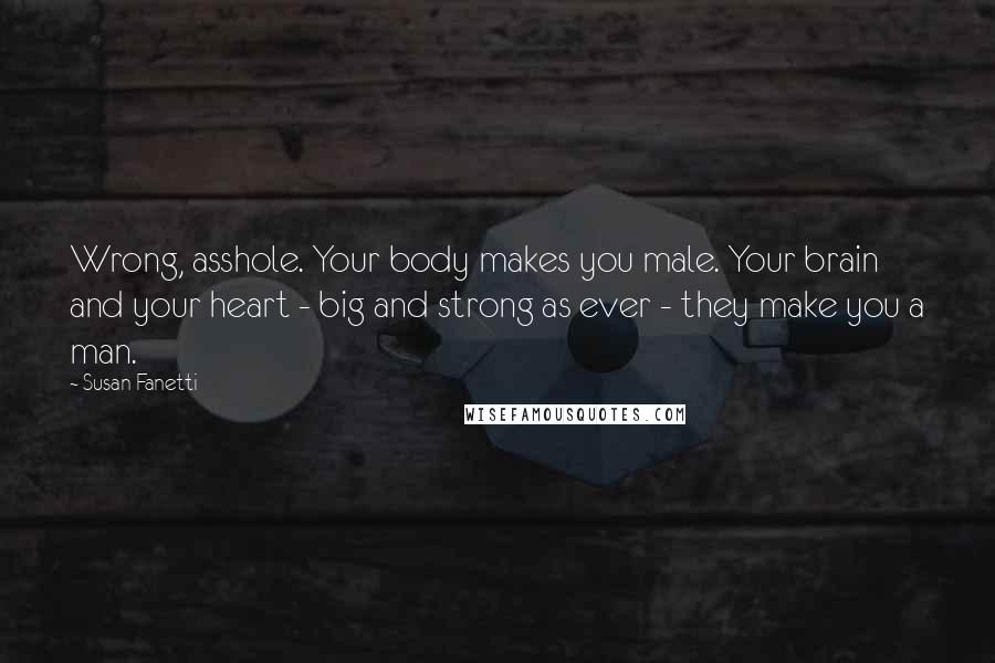 Susan Fanetti Quotes: Wrong, asshole. Your body makes you male. Your brain and your heart - big and strong as ever - they make you a man.