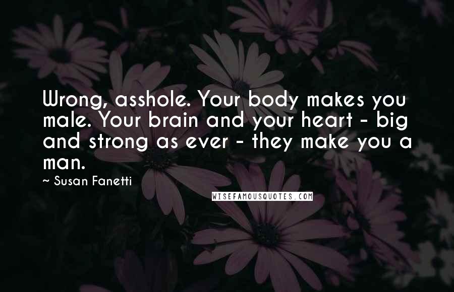 Susan Fanetti Quotes: Wrong, asshole. Your body makes you male. Your brain and your heart - big and strong as ever - they make you a man.