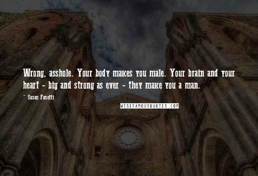 Susan Fanetti Quotes: Wrong, asshole. Your body makes you male. Your brain and your heart - big and strong as ever - they make you a man.