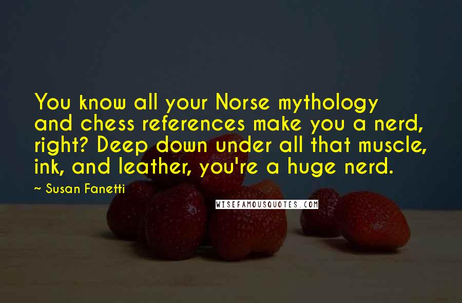 Susan Fanetti Quotes: You know all your Norse mythology and chess references make you a nerd, right? Deep down under all that muscle, ink, and leather, you're a huge nerd.