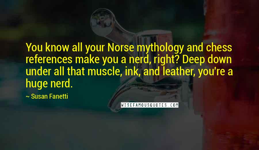 Susan Fanetti Quotes: You know all your Norse mythology and chess references make you a nerd, right? Deep down under all that muscle, ink, and leather, you're a huge nerd.