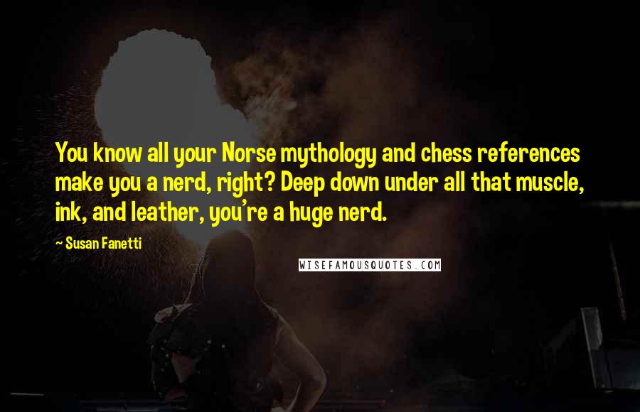 Susan Fanetti Quotes: You know all your Norse mythology and chess references make you a nerd, right? Deep down under all that muscle, ink, and leather, you're a huge nerd.