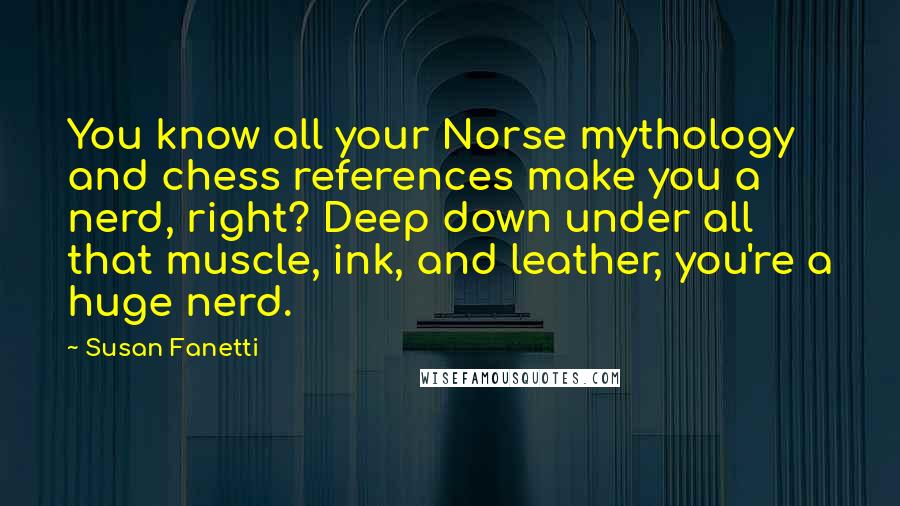 Susan Fanetti Quotes: You know all your Norse mythology and chess references make you a nerd, right? Deep down under all that muscle, ink, and leather, you're a huge nerd.