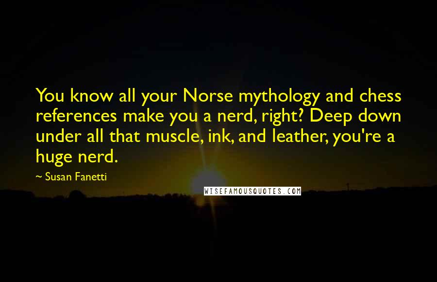 Susan Fanetti Quotes: You know all your Norse mythology and chess references make you a nerd, right? Deep down under all that muscle, ink, and leather, you're a huge nerd.