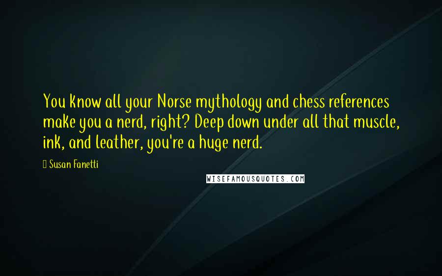 Susan Fanetti Quotes: You know all your Norse mythology and chess references make you a nerd, right? Deep down under all that muscle, ink, and leather, you're a huge nerd.