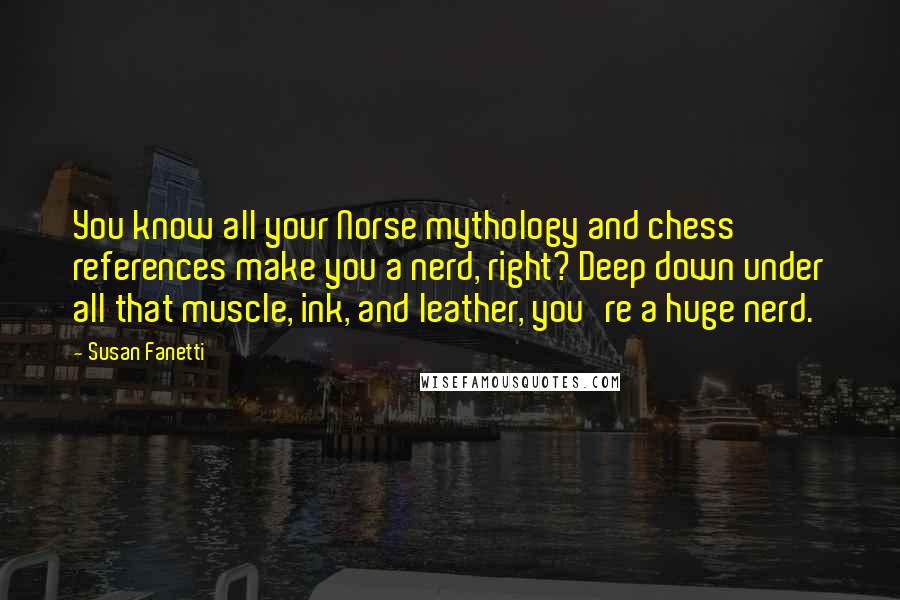 Susan Fanetti Quotes: You know all your Norse mythology and chess references make you a nerd, right? Deep down under all that muscle, ink, and leather, you're a huge nerd.